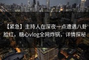 【紧急】主持人在深夜一点遭遇八卦 脸红，糖心vlog全网炸锅，详情探秘