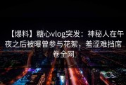 【爆料】糖心vlog突发：神秘人在午夜之后被曝曾参与花絮，羞涩难挡席卷全网