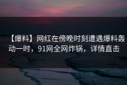【爆料】网红在傍晚时刻遭遇爆料轰动一时，91网全网炸锅，详情直击