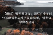 【爆料】微密圈突发：网红在中午时分被曝曾参与维密友电脑版，引发众怒席卷全网
