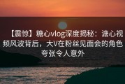 【震惊】糖心vlog深度揭秘：溏心视频风波背后，大V在粉丝见面会的角色夸张令人意外