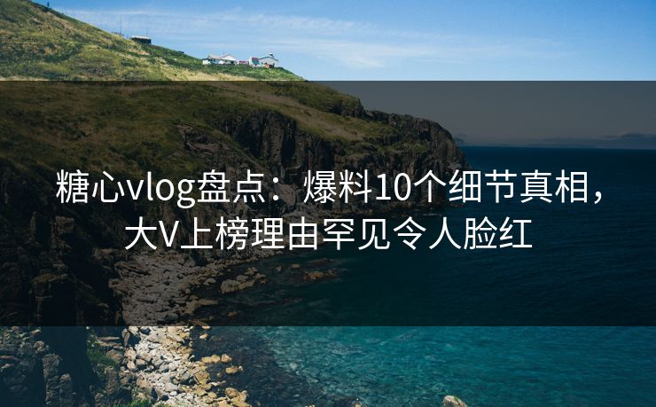 糖心vlog盘点：爆料10个细节真相，大V上榜理由罕见令人脸红