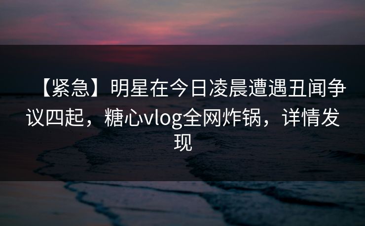 【紧急】明星在今日凌晨遭遇丑闻争议四起，糖心vlog全网炸锅，详情发现
