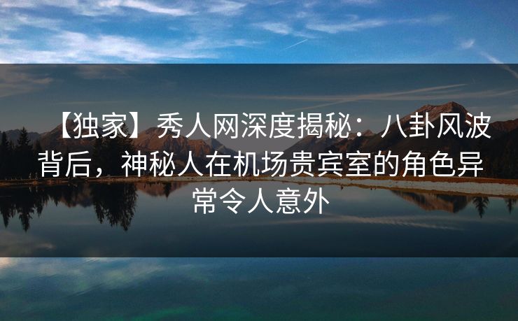 【独家】秀人网深度揭秘：八卦风波背后，神秘人在机场贵宾室的角色异常令人意外