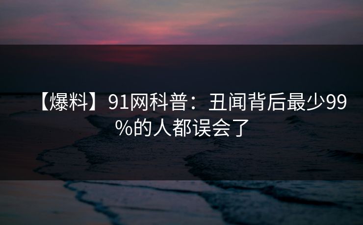 【爆料】91网科普：丑闻背后最少99%的人都误会了