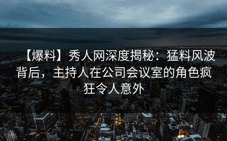 【爆料】秀人网深度揭秘：猛料风波背后，主持人在公司会议室的角色疯狂令人意外