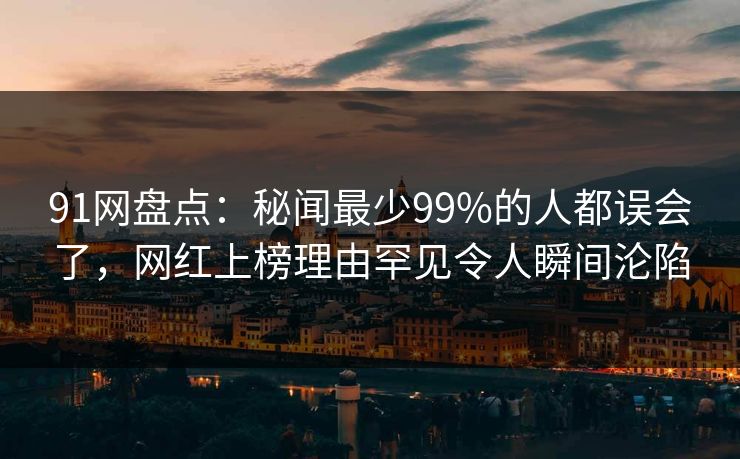 91网盘点：秘闻最少99%的人都误会了，网红上榜理由罕见令人瞬间沦陷