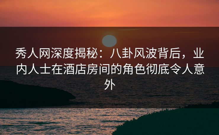 秀人网深度揭秘：八卦风波背后，业内人士在酒店房间的角色彻底令人意外