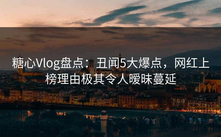 糖心Vlog盘点：丑闻5大爆点，网红上榜理由极其令人暧昧蔓延