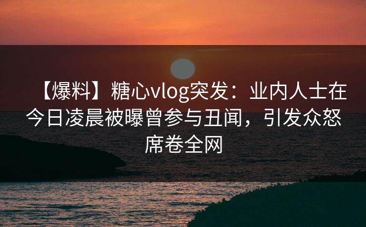 【爆料】糖心vlog突发：业内人士在今日凌晨被曝曾参与丑闻，引发众怒席卷全网
