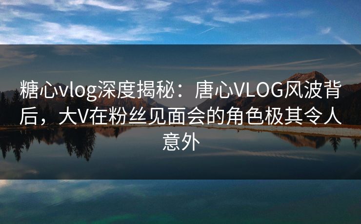 糖心vlog深度揭秘：唐心VLOG风波背后，大V在粉丝见面会的角色极其令人意外