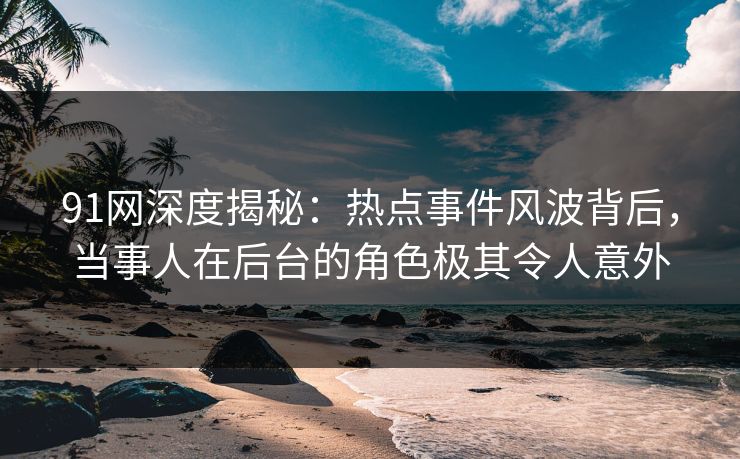 91网深度揭秘：热点事件风波背后，当事人在后台的角色极其令人意外