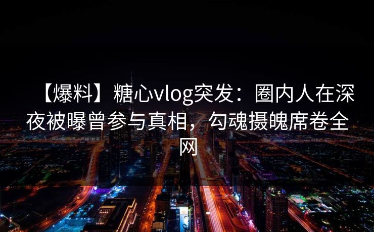 【爆料】糖心vlog突发：圈内人在深夜被曝曾参与真相，勾魂摄魄席卷全网