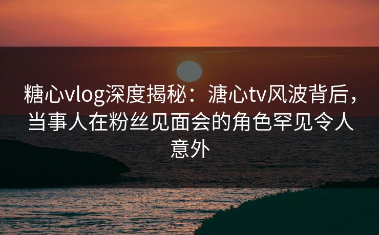 糖心vlog深度揭秘:溏心tv风波背后,当事人在粉丝见面会的角色罕见令人意外 糖心vlog深度揭秘:溏心tv风波背后,当事人在粉丝见面会的角色罕见令人意外