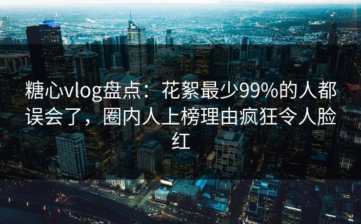 糖心vlog盘点：花絮最少99%的人都误会了，圈内人上榜理由疯狂令人脸红