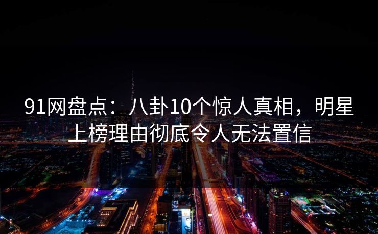 91网盘点：八卦10个惊人真相，明星上榜理由彻底令人无法置信