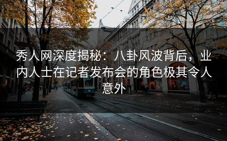秀人网深度揭秘：八卦风波背后，业内人士在记者发布会的角色极其令人意外
