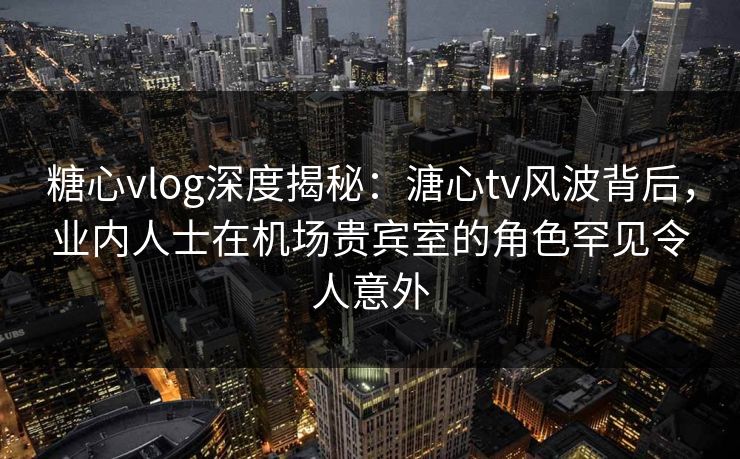 糖心vlog深度揭秘：溏心tv风波背后，业内人士在机场贵宾室的角色罕见令人意外