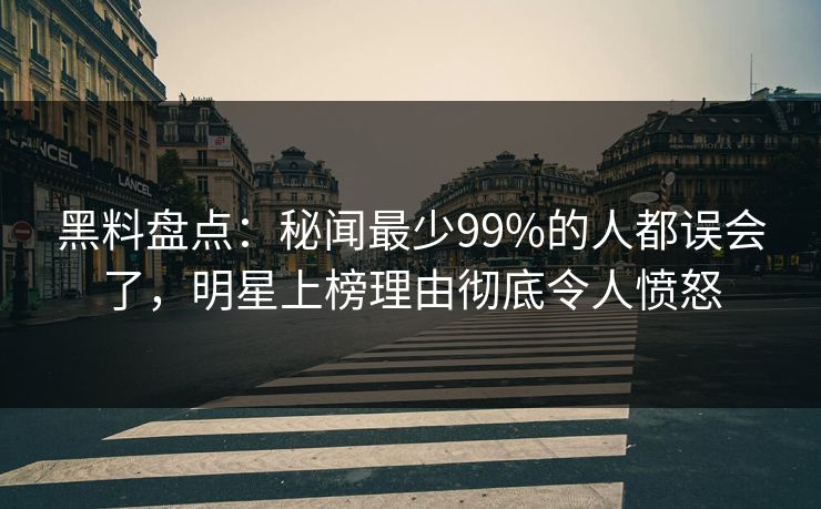黑料盘点：秘闻最少99%的人都误会了，明星上榜理由彻底令人愤怒