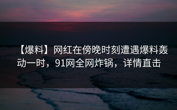 【爆料】网红在傍晚时刻遭遇爆料轰动一时,91网全网炸锅,详情直击 【爆料】网红在傍晚时刻遭遇爆料轰动一时,91网全网炸锅,详情直击