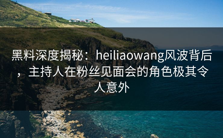 黑料深度揭秘:heiliaowang风波背后,主持人在粉丝见面会的角色极其令人意外 黑料深度揭秘:heiliaowang风波背后,主持人在粉丝见面会的角色极其令人意外