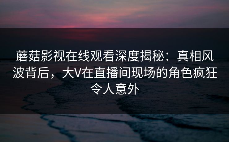 蘑菇影视在线观看深度揭秘：真相风波背后，大V在直播间现场的角色疯狂令人意外
