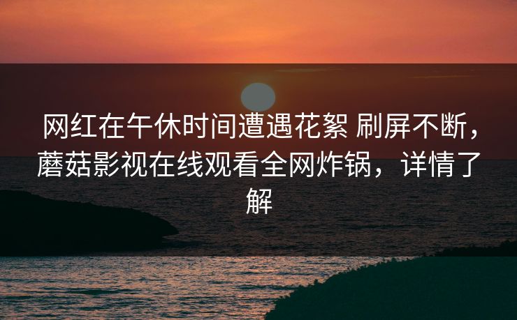 网红在午休时间遭遇花絮 刷屏不断,蘑菇影视在线观看全网炸锅,详情了解 网红在午休时间遭遇花絮 刷屏不断,蘑菇影视在线观看全网炸锅,详情了解