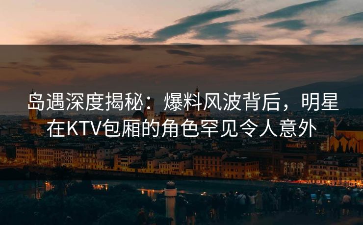 岛遇深度揭秘：爆料风波背后，明星在KTV包厢的角色罕见令人意外