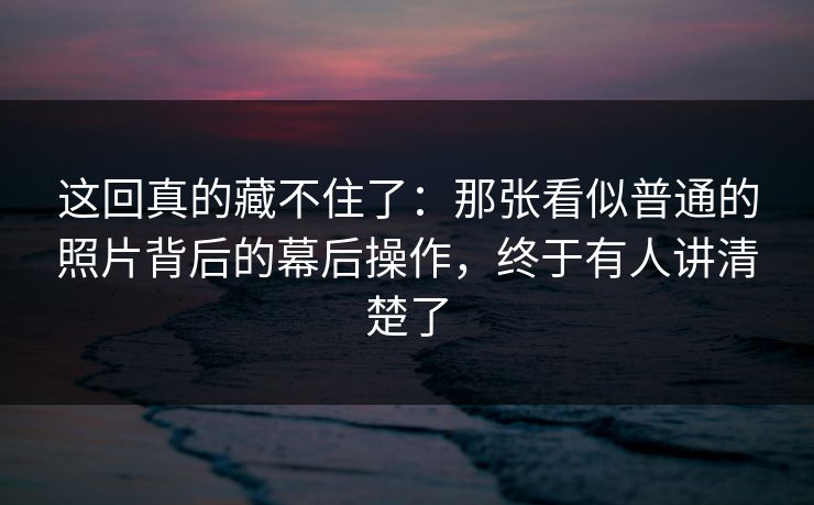 这回真的藏不住了：那张看似普通的照片背后的幕后操作，终于有人讲清楚了