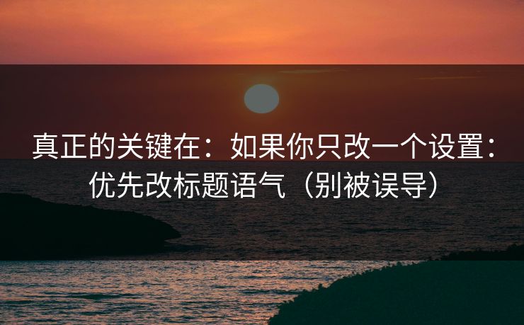 真正的关键在：如果你只改一个设置：优先改标题语气（别被误导）