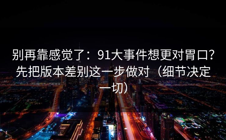 别再靠感觉了:91大事件想更对胃口?先把版本差别这一步做对(细节决定一切) 别再靠感觉了:91大事件想更对胃口?先把版本差别这一步做对(细节决定一切)