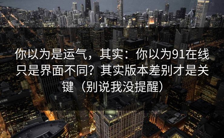 你以为是运气，其实：你以为91在线只是界面不同？其实版本差别才是关键（别说我没提醒）