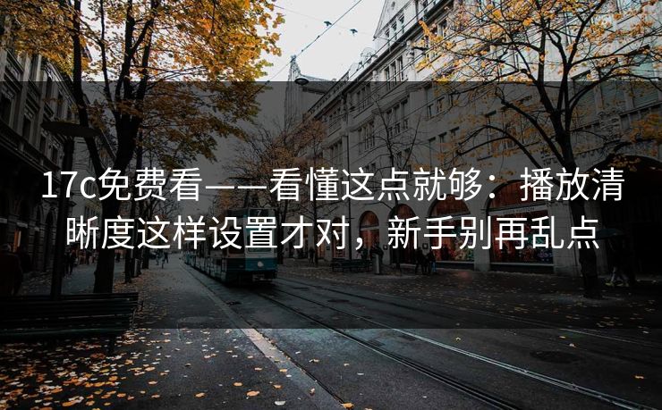 17c免费看——看懂这点就够：播放清晰度这样设置才对，新手别再乱点