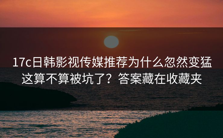 17c日韩影视传媒推荐为什么忽然变猛这算不算被坑了?答案藏在收藏夹 17c日韩影视传媒推荐为什么忽然变猛这算不算被坑了?答案藏在收藏夹