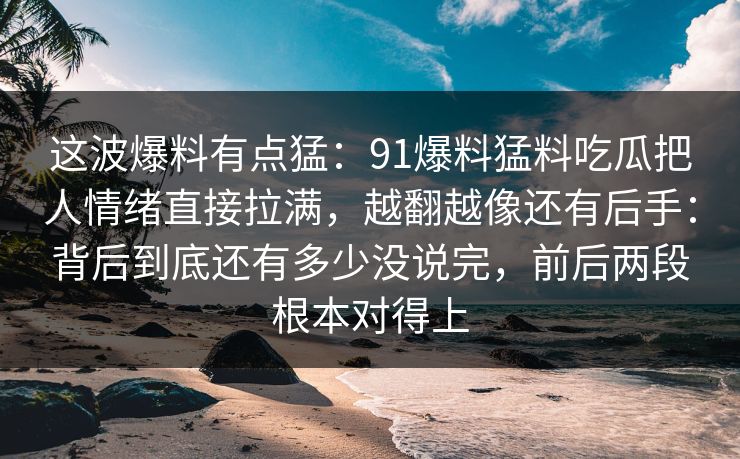 这波爆料有点猛：91爆料猛料吃瓜把人情绪直接拉满，越翻越像还有后手：背后到底还有多少没说完，前后两段根本对得上