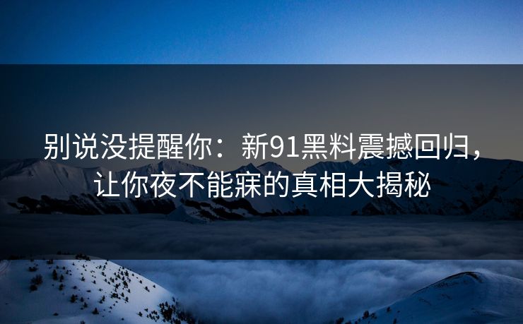 别说没提醒你：新91黑料震撼回归，让你夜不能寐的真相大揭秘