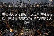 糖心vlog深度揭秘：热点事件风波背后，网红在酒店房间的角色罕见令人意外