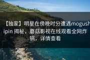 【独家】明星在傍晚时分遭遇mogushipin 揭秘，蘑菇影视在线观看全网炸锅，详情查看