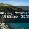 别再被糖心vlog入口官网的标题带节奏…你只要记住这3条…别怪我没提醒