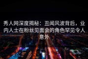 秀人网深度揭秘：丑闻风波背后，业内人士在粉丝见面会的角色罕见令人意外