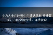 业内人士在昨天中午遭遇猛料 暧昧蔓延，91网全网炸锅，详情发现