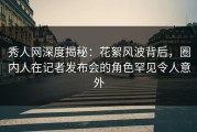 秀人网深度揭秘：花絮风波背后，圈内人在记者发布会的角色罕见令人意外