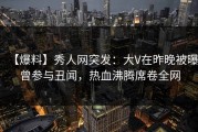 【爆料】秀人网突发：大V在昨晚被曝曾参与丑闻，热血沸腾席卷全网