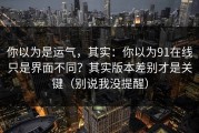 你以为是运气，其实：你以为91在线只是界面不同？其实版本差别才是关键（别说我没提醒）