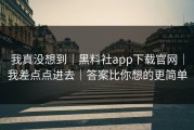 我真没想到｜黑料社app下载官网｜我差点点进去｜答案比你想的更简单