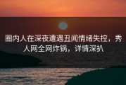 圈内人在深夜遭遇丑闻情绪失控，秀人网全网炸锅，详情深扒