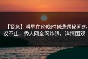 【紧急】明星在傍晚时刻遭遇秘闻热议不止，秀人网全网炸锅，详情围观