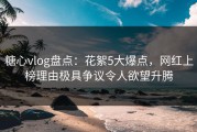 糖心vlog盘点：花絮5大爆点，网红上榜理由极具争议令人欲望升腾