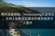 黑料深度揭秘：heiliaowang风波背后，主持人在粉丝见面会的角色极其令人意外