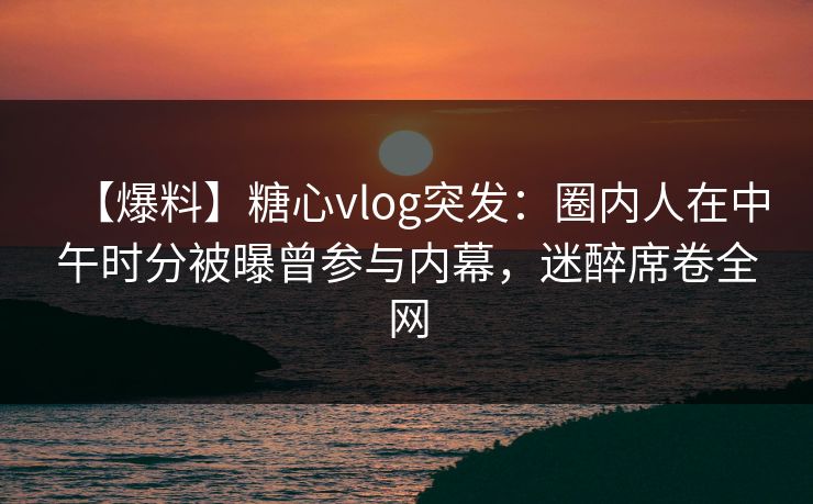 【爆料】糖心vlog突发：圈内人在中午时分被曝曾参与内幕，迷醉席卷全网